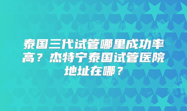 泰国三代试管哪里成功率高？杰特宁泰国试管医院地址在哪？
