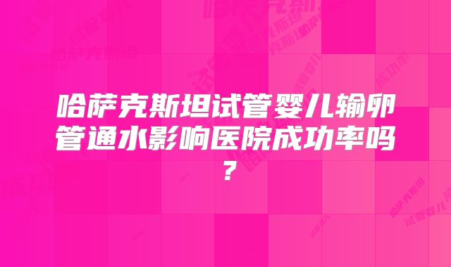 哈萨克斯坦试管婴儿输卵管通水影响医院成功率吗？