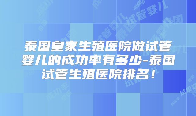 泰国皇家生殖医院做试管婴儿的成功率有多少-泰国试管生殖医院排名!