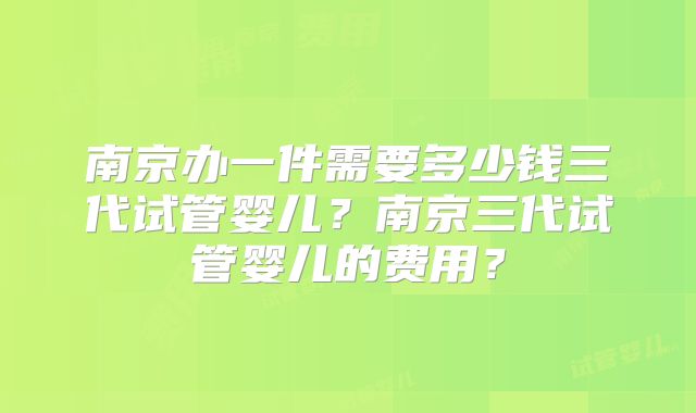 南京办一件需要多少钱三代试管婴儿？南京三代试管婴儿的费用？
