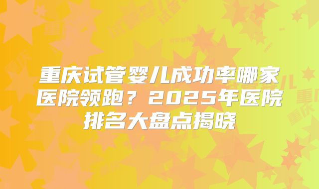 重庆试管婴儿成功率哪家医院领跑？2025年医院排名大盘点揭晓