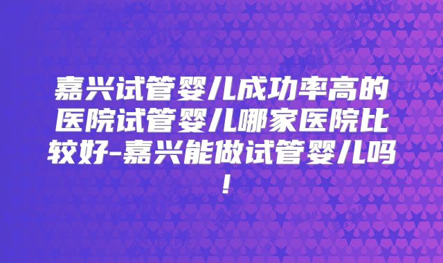 嘉兴试管婴儿成功率高的医院试管婴儿哪家医院比较好-嘉兴能做试管婴儿吗!