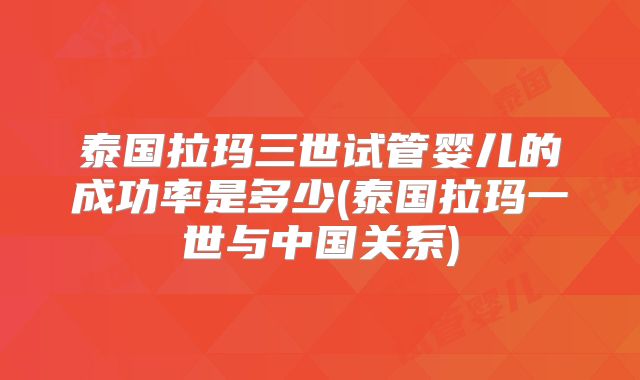 泰国拉玛三世试管婴儿的成功率是多少(泰国拉玛一世与中国关系)