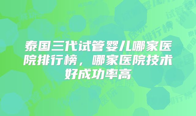 泰国三代试管婴儿哪家医院排行榜，哪家医院技术好成功率高
