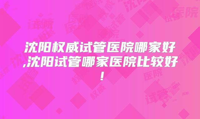 沈阳权威试管医院哪家好,沈阳试管哪家医院比较好！