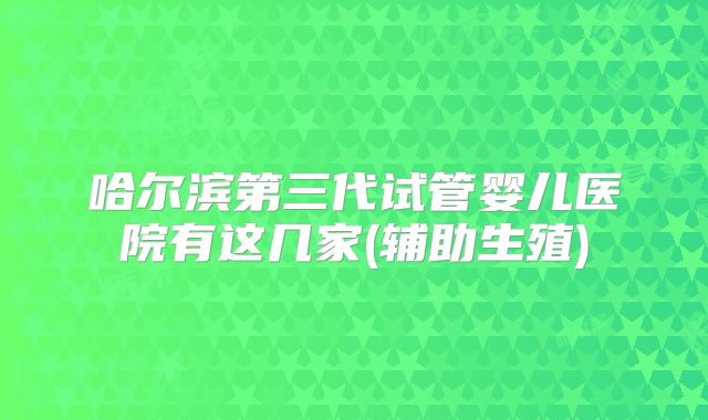 哈尔滨第三代试管婴儿医院有这几家(辅助生殖)