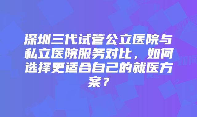 深圳三代试管公立医院与私立医院服务对比，如何选择更适合自己的就医方案？