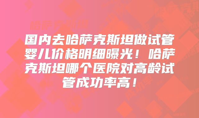 国内去哈萨克斯坦做试管婴儿价格明细曝光！哈萨克斯坦哪个医院对高龄试管成功率高！