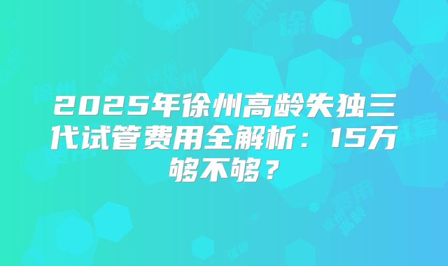 2025年徐州高龄失独三代试管费用全解析：15万够不够？