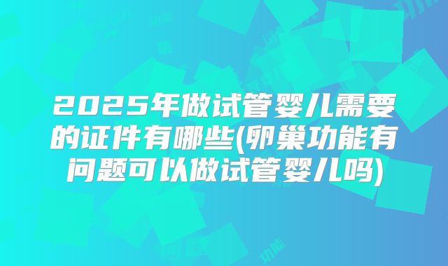2025年做试管婴儿需要的证件有哪些(卵巢功能有问题可以做试管婴儿吗)