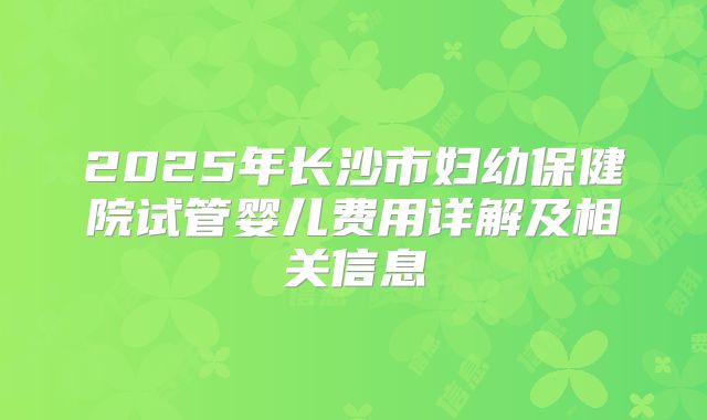 2025年长沙市妇幼保健院试管婴儿费用详解及相关信息