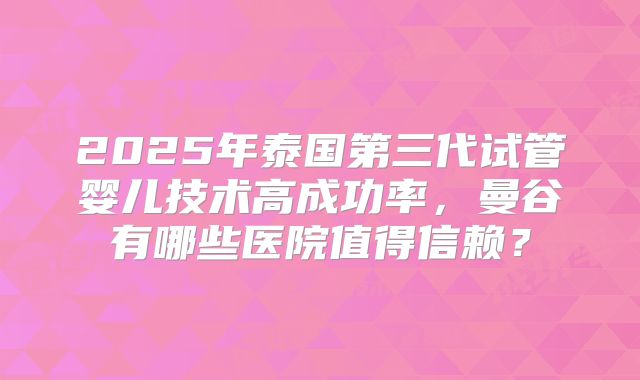 2025年泰国第三代试管婴儿技术高成功率，曼谷有哪些医院值得信赖？