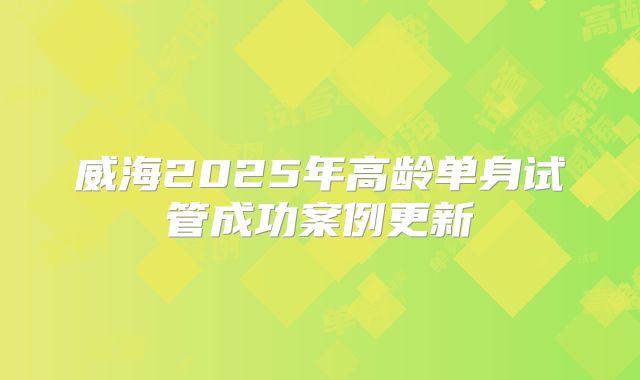 威海2025年高龄单身试管成功案例更新