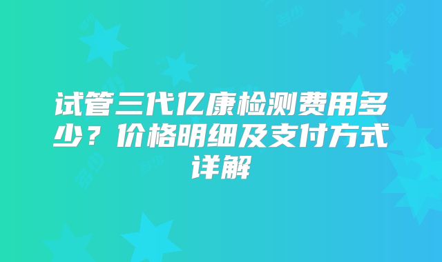 试管三代亿康检测费用多少?价格明细及支付方式详解