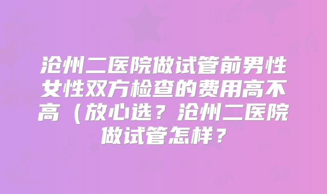 沧州二医院做试管前男性女性双方检查的费用高不高（放心选？沧州二医院做试管怎样？