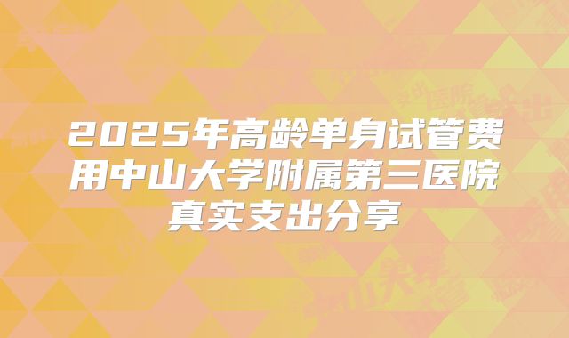 2025年高龄单身试管费用中山大学附属第三医院真实支出分享