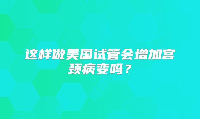 这样做美国试管会增加宫颈病变吗？