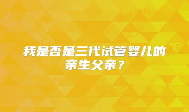 我是否是三代试管婴儿的亲生父亲?