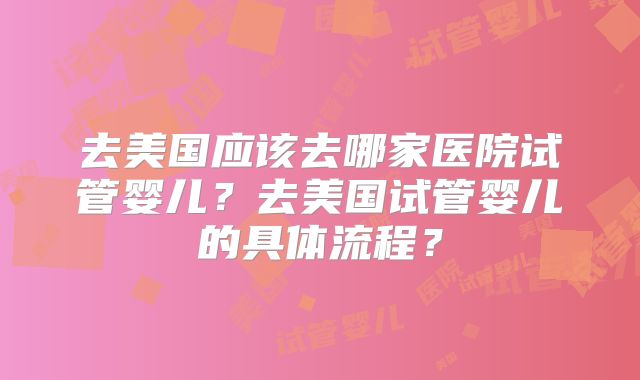 去美国应该去哪家医院试管婴儿?去美国试管婴儿的具体流程?