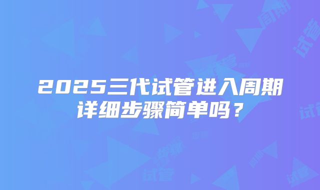 2025三代试管进入周期详细步骤简单吗？