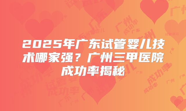 2025年广东试管婴儿技术哪家强？广州三甲医院成功率揭秘