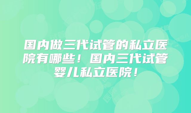 国内做三代试管的私立医院有哪些！国内三代试管婴儿私立医院！
