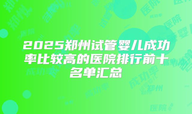 2025郑州试管婴儿成功率比较高的医院排行前十名单汇总