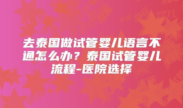 去泰国做试管婴儿语言不通怎么办？泰国试管婴儿流程-医院选择