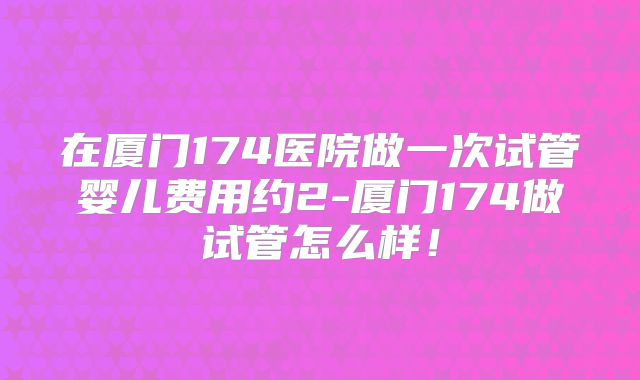 在厦门174医院做一次试管婴儿费用约2-厦门174做试管怎么样！