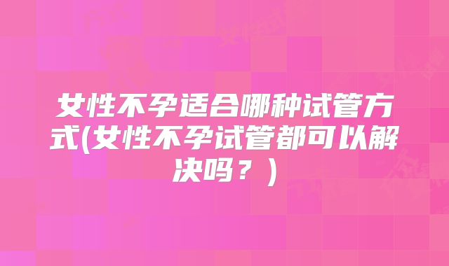 女性不孕适合哪种试管方式(女性不孕试管都可以解决吗？)