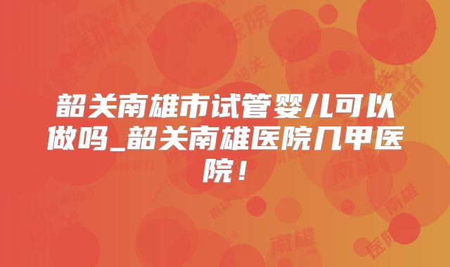 韶关南雄市试管婴儿可以做吗_韶关南雄医院几甲医院！