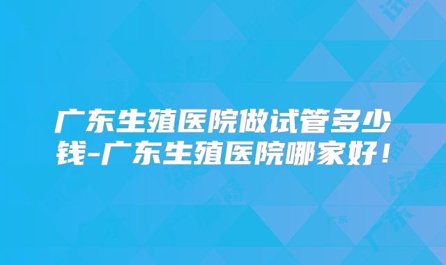广东生殖医院做试管多少钱-广东生殖医院哪家好！