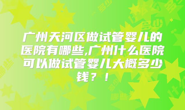 广州天河区做试管婴儿的医院有哪些,广州什么医院可以做试管婴儿大概多少钱？！