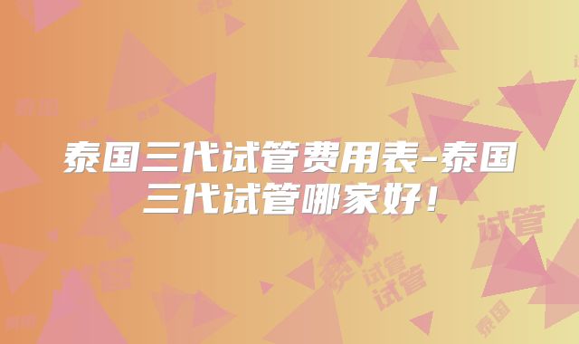 泰国三代试管费用表-泰国三代试管哪家好!