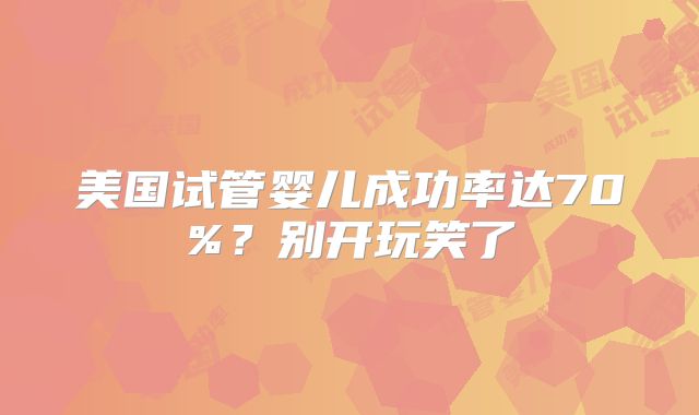 美国试管婴儿成功率达70%？别开玩笑了