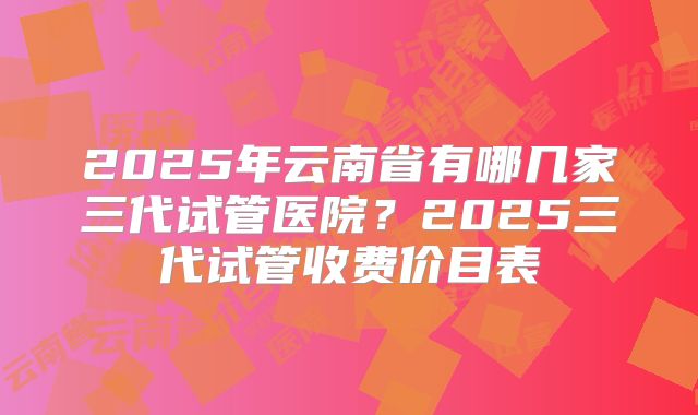 2025年云南省有哪几家三代试管医院？2025三代试管收费价目表