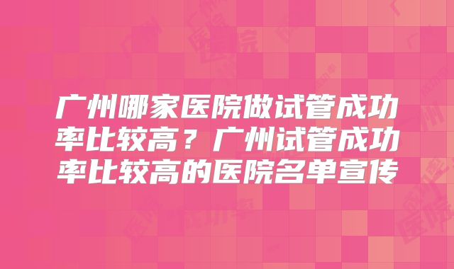 广州哪家医院做试管成功率比较高？广州试管成功率比较高的医院名单宣传