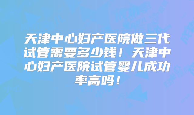 天津中心妇产医院做三代试管需要多少钱！天津中心妇产医院试管婴儿成功率高吗！
