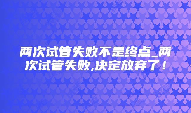 两次试管失败不是终点_两次试管失败,决定放弃了！