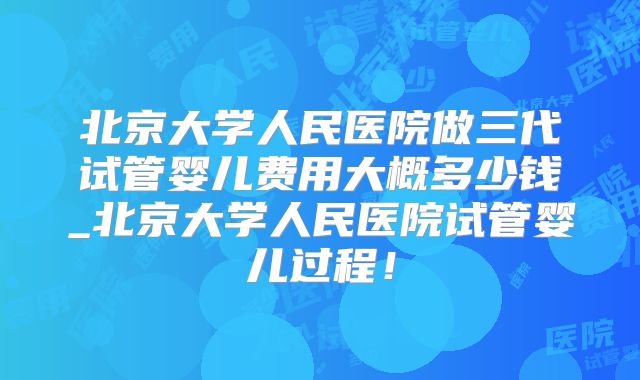 北京大学人民医院做三代试管婴儿费用大概多少钱_北京大学人民医院试管婴儿过程！
