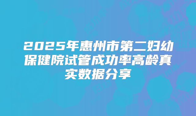 2025年惠州市第二妇幼保健院试管成功率高龄真实数据分享