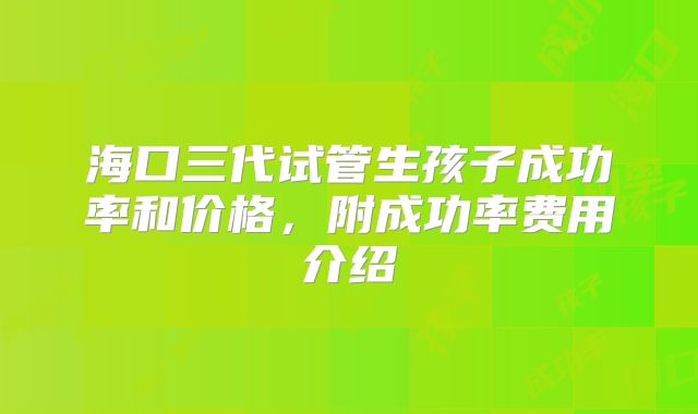 海口三代试管生孩子成功率和价格，附成功率费用介绍