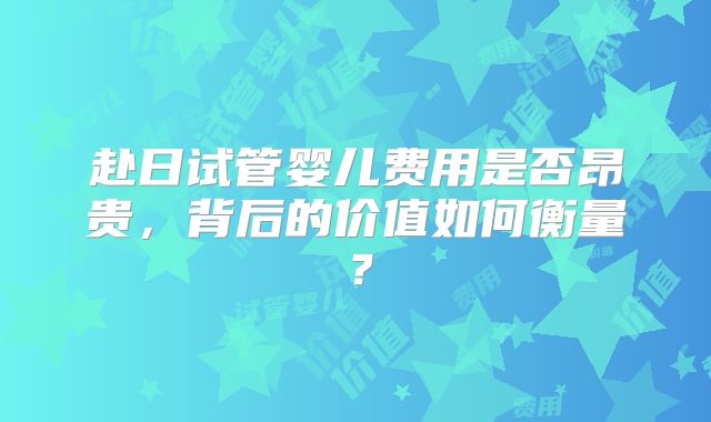 赴日试管婴儿费用是否昂贵，背后的价值如何衡量？