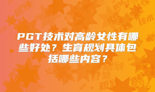 PGT技术对高龄女性有哪些好处？生育规划具体包括哪些内容？