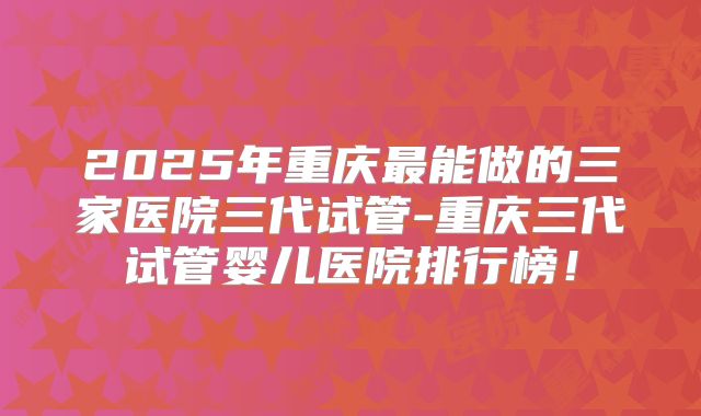 2025年重庆最能做的三家医院三代试管-重庆三代试管婴儿医院排行榜!