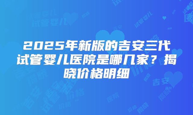 2025年新版的吉安三代试管婴儿医院是哪几家?揭晓价格明细