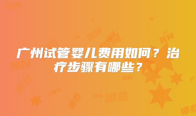 广州试管婴儿费用如何？治疗步骤有哪些？