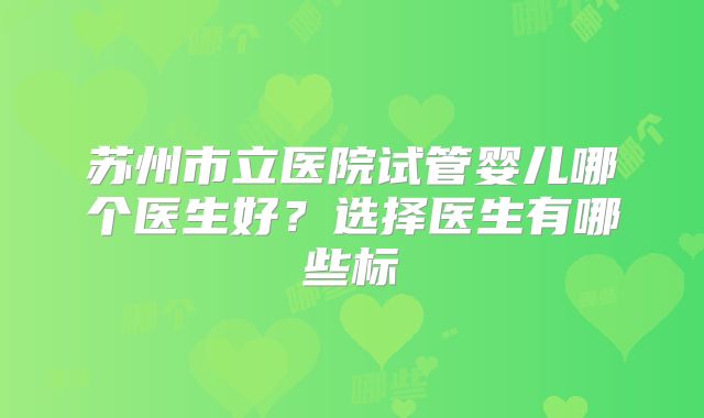 苏州市立医院试管婴儿哪个医生好？选择医生有哪些标