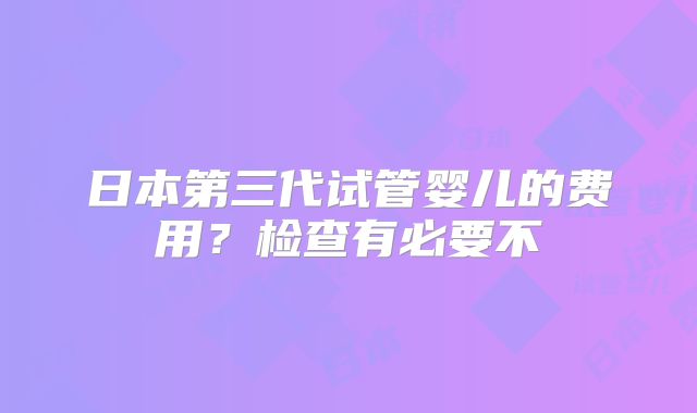 日本第三代试管婴儿的费用？检查有必要不