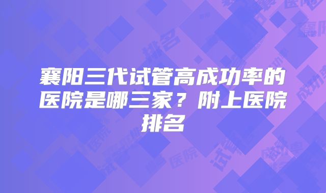 襄阳三代试管高成功率的医院是哪三家?附上医院排名